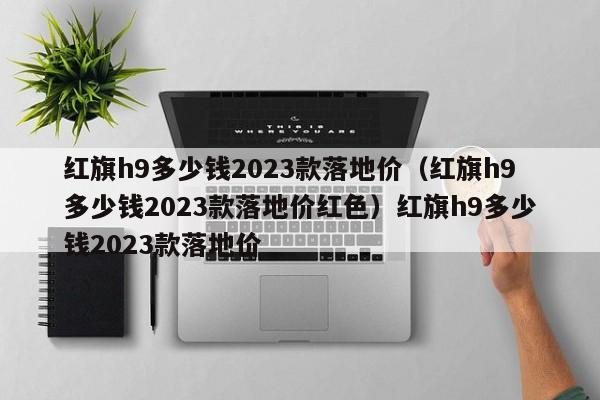 红旗h9多少钱2023款落地价（红旗h9多少钱2023款落地价红色）红旗h9多少钱2023款落地价