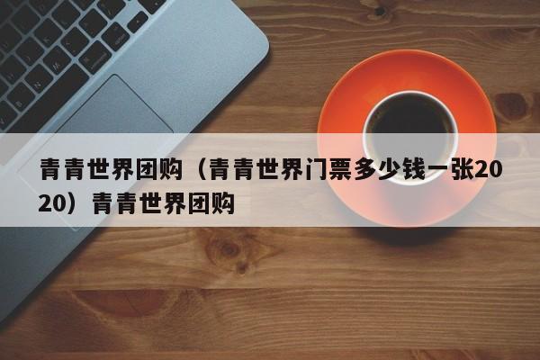 青青世界团购（青青世界门票多少钱一张2020）青青世界团购