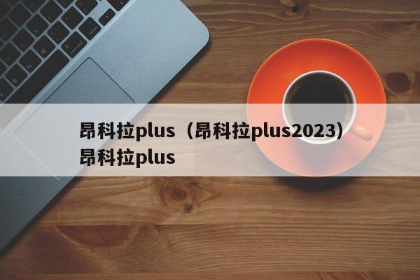 昂科拉plus（昂科拉plus2023）昂科拉plus