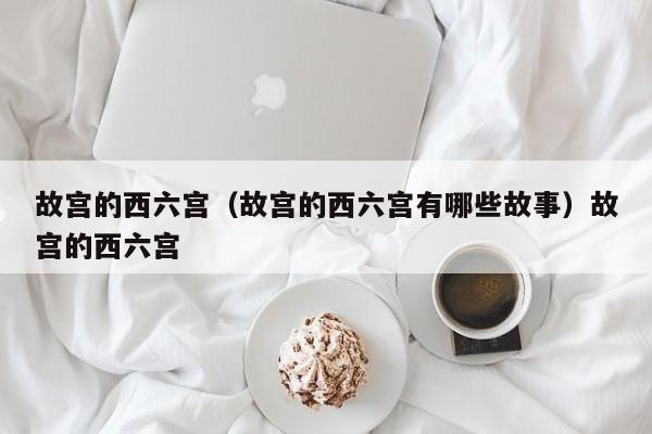 故宫的西六宫（故宫的西六宫有哪些故事）故宫的西六宫