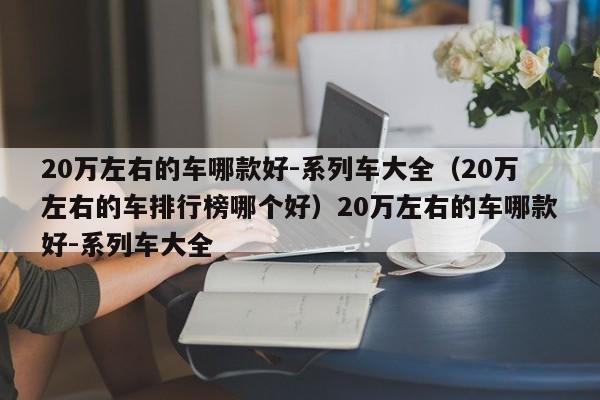 20万左右的车哪款好-系列车大全（20万左右的车排行榜哪个好）20万左右的车哪款好-系列车大全