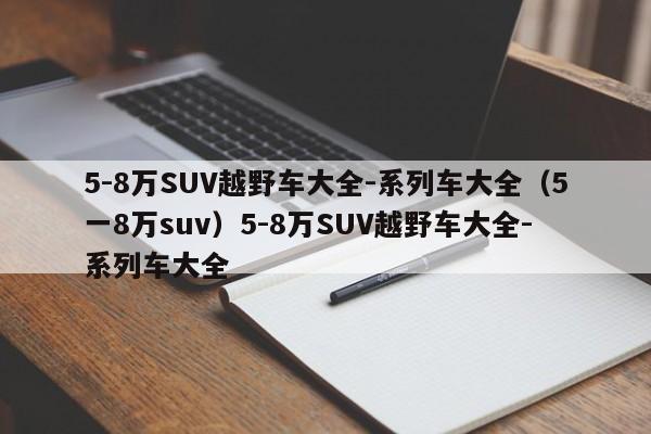 5-8万SUV越野车大全-系列车大全（5一8万suv）5-8万SUV越野车大全-系列车大全