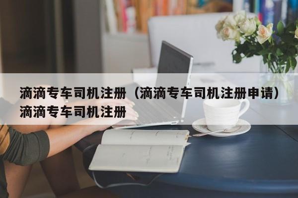 滴滴专车司机注册（滴滴专车司机注册申请）滴滴专车司机注册