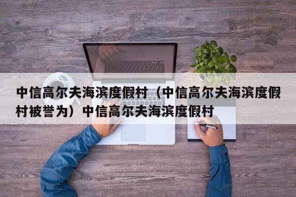 中信高尔夫海滨度假村（中信高尔夫海滨度假村被誉为）中信高尔夫海滨度假村