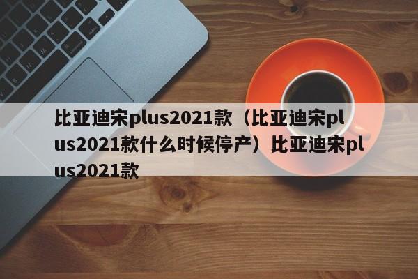 比亚迪宋plus2021款（比亚迪宋plus2021款什么时候停产）比亚迪宋plus2021款