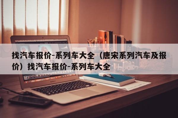 找汽车报价-系列车大全（唐宋系列汽车及报价）找汽车报价-系列车大全