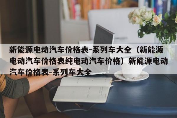 新能源电动汽车价格表-系列车大全（新能源电动汽车价格表纯电动汽车价格）新能源电动汽车价格表-系列车大全