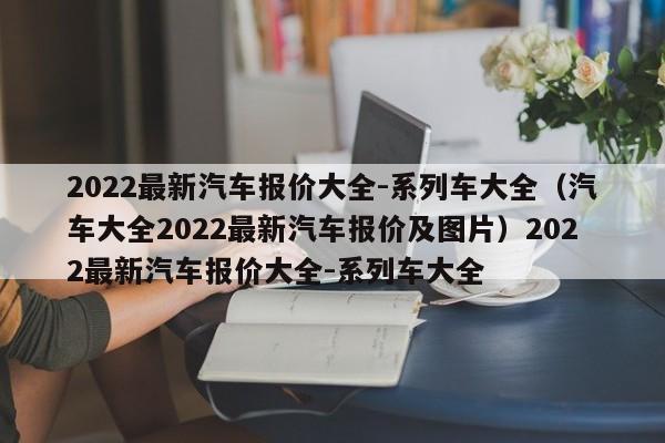 2022最新汽车报价大全-系列车大全（汽车大全2022最新汽车报价及图片）2022最新汽车报价大全-系列车大全