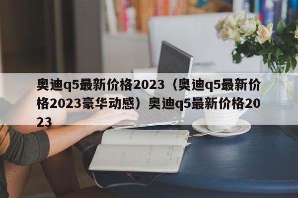 奥迪q5最新价格2023（奥迪q5最新价格2023豪华动感）奥迪q5最新价格2023