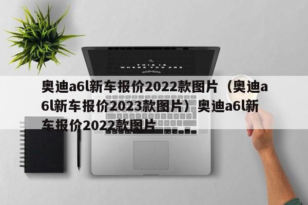 奥迪a6l新车报价2022款图片（奥迪a6l新车报价2023款图片）奥迪a6l新车报价2022款图片