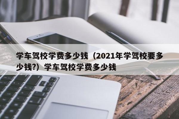 学车驾校学费多少钱（2021年学驾校要多少钱?）学车驾校学费多少钱