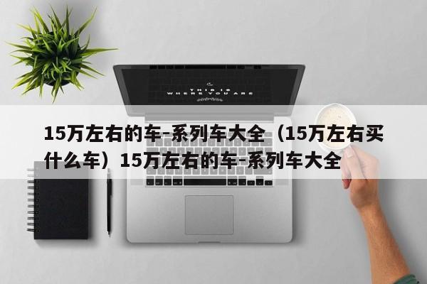 15万左右的车-系列车大全（15万左右买什么车）15万左右的车-系列车大全