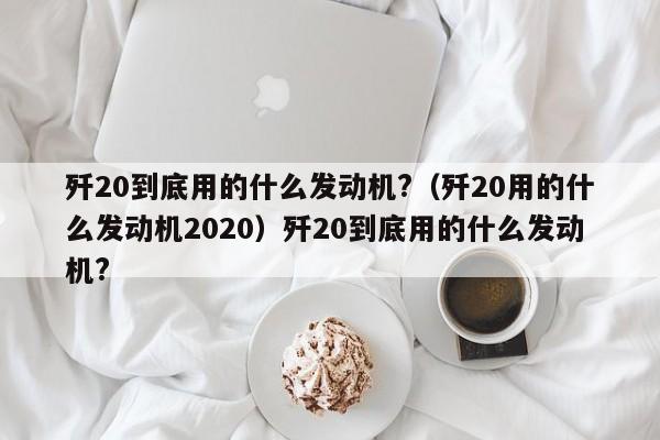 歼20到底用的什么发动机?（歼20用的什么发动机2020）歼20到底用的什么发动机?