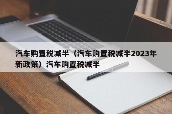 汽车购置税减半（汽车购置税减半2023年新政策）汽车购置税减半