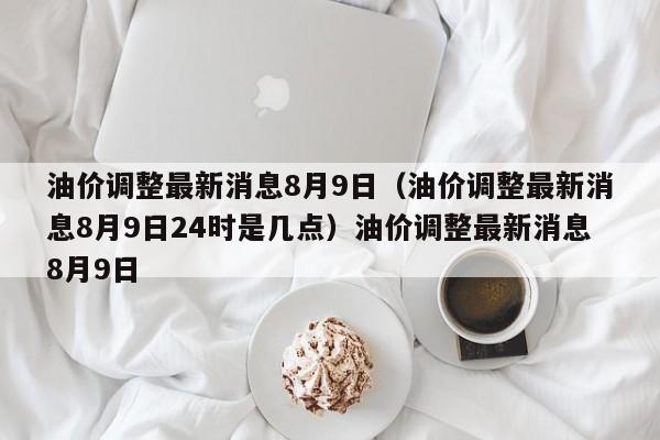 油价调整最新消息8月9日（油价调整最新消息8月9日24时是几点）油价调整最新消息8月9日