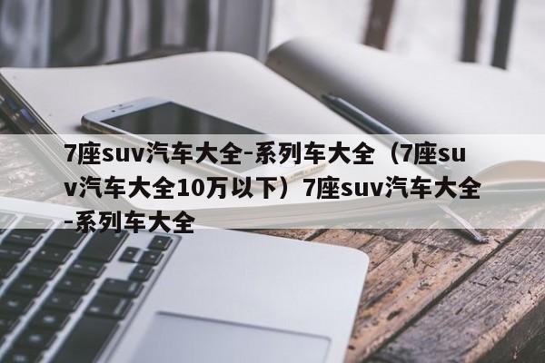 7座suv汽车大全-系列车大全（7座suv汽车大全10万以下）7座suv汽车大全-系列车大全