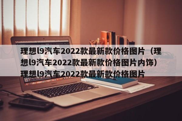 理想l9汽车2022款最新款价格图片（理想l9汽车2022款最新款价格图片内饰）理想l9汽车2022款最新款价格图片