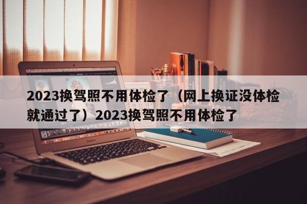 2023换驾照不用体检了（网上换证没体检就通过了）2023换驾照不用体检了