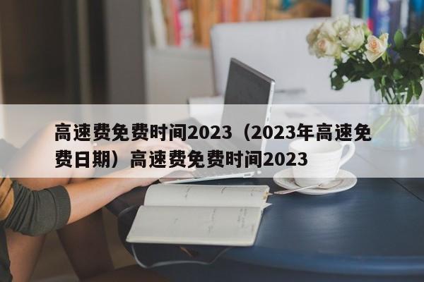 高速费免费时间2023（2023年高速免费日期）高速费免费时间2023