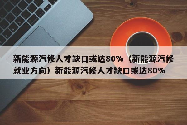 新能源汽修人才缺口或达80%（新能源汽修就业方向）新能源汽修人才缺口或达80%