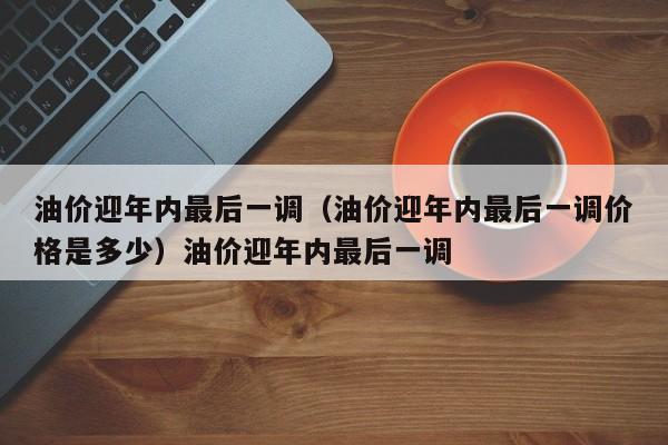 油价迎年内最后一调（油价迎年内最后一调价格是多少）油价迎年内最后一调