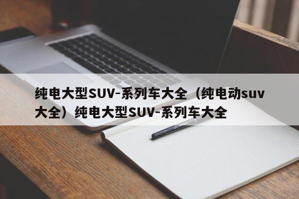 纯电大型SUV-系列车大全（纯电动suv大全）纯电大型SUV-系列车大全