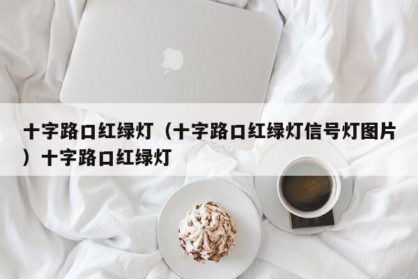 十字路口红绿灯（十字路口红绿灯信号灯图片）十字路口红绿灯