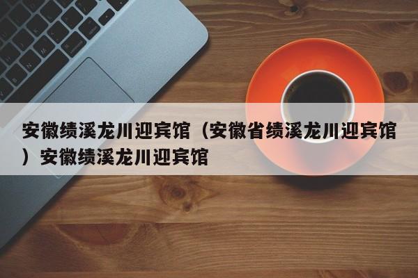 安徽绩溪龙川迎宾馆（安徽省绩溪龙川迎宾馆）安徽绩溪龙川迎宾馆