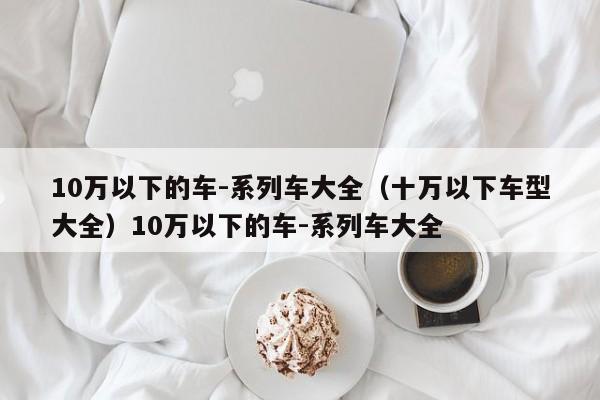 10万以下的车-系列车大全（十万以下车型大全）10万以下的车-系列车大全