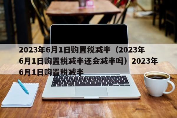 2023年6月1日购置税减半（2023年6月1日购置税减半还会减半吗）2023年6月1日购置税减半