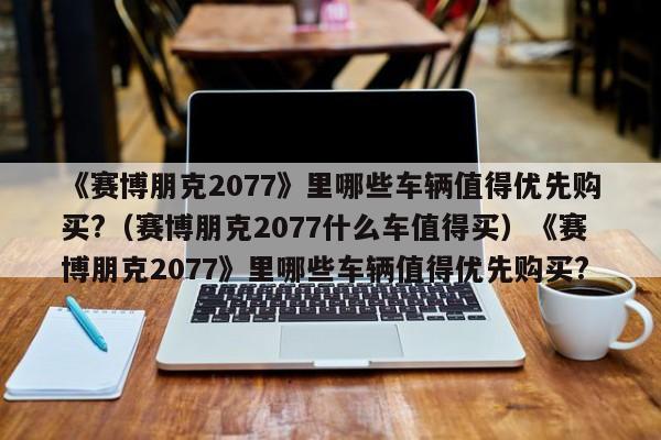 《赛博朋克2077》里哪些车辆值得优先购买?（赛博朋克2077什么车值得买）《赛博朋克2077》里哪些车辆值得优先购买?