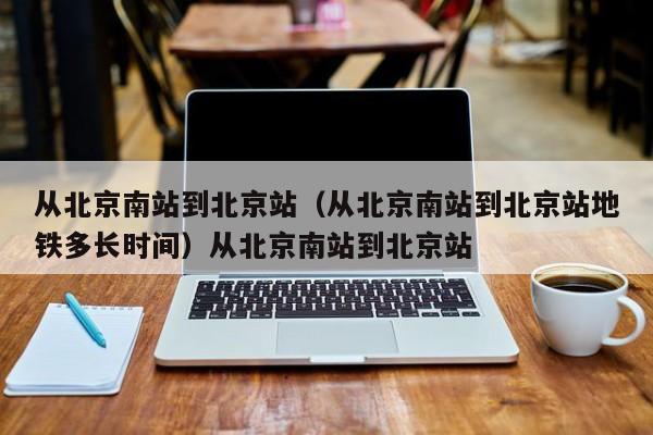 从北京南站到北京站（从北京南站到北京站地铁多长时间）从北京南站到北京站