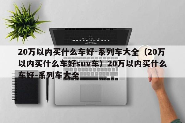 20万以内买什么车好-系列车大全（20万以内买什么车好suv车）20万以内买什么车好-系列车大全