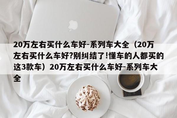 20万左右买什么车好-系列车大全（20万左右买什么车好?别纠结了!懂车的人都买的这3款车）20万左右买什么车好-系列车大全