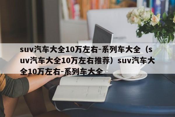 suv汽车大全10万左右-系列车大全（suv汽车大全10万左右推荐）suv汽车大全10万左右-系列车大全