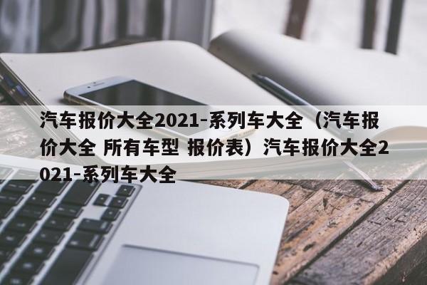 汽车报价大全2021-系列车大全（汽车报价大全 所有车型 报价表）汽车报价大全2021-系列车大全