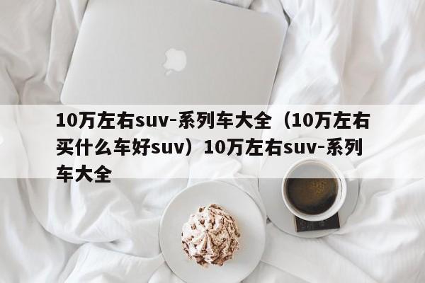 10万左右suv-系列车大全（10万左右买什么车好suv）10万左右suv-系列车大全