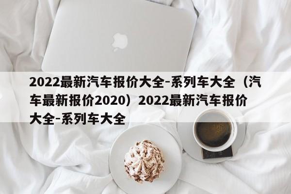 2022最新汽车报价大全-系列车大全（汽车最新报价2020）2022最新汽车报价大全-系列车大全