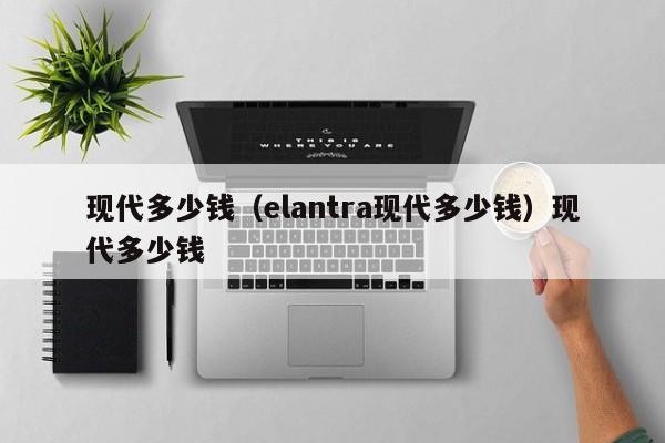 现代多少钱（elantra现代多少钱）现代多少钱