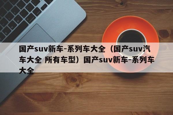 国产suv新车-系列车大全（国产suv汽车大全 所有车型）国产suv新车-系列车大全