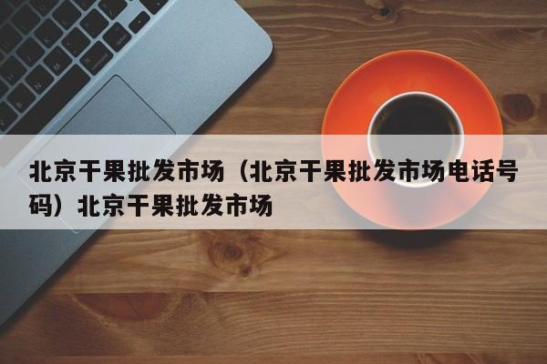 北京干果批发市场（北京干果批发市场电话号码）北京干果批发市场