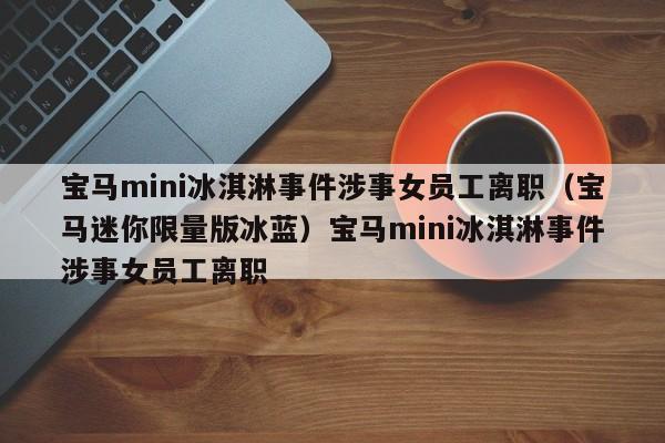 宝马mini冰淇淋事件涉事女员工离职（宝马迷你限量版冰蓝）宝马mini冰淇淋事件涉事女员工离职