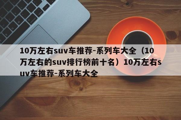 10万左右suv车推荐-系列车大全（10万左右的suv排行榜前十名）10万左右suv车推荐-系列车大全