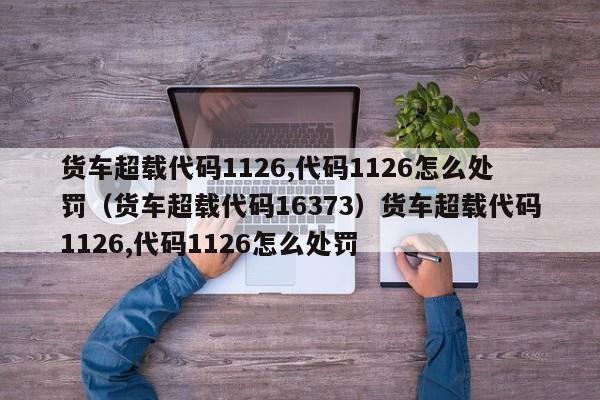 货车超载代码1126,代码1126怎么处罚（货车超载代码16373）货车超载代码1126,代码1126怎么处罚