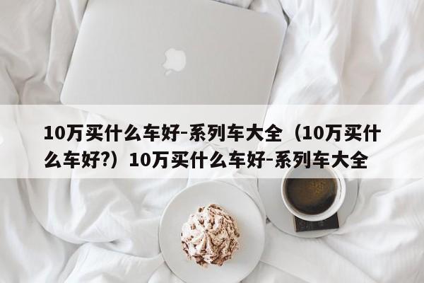 10万买什么车好-系列车大全（10万买什么车好?）10万买什么车好-系列车大全