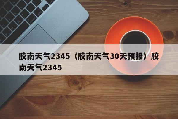 胶南天气2345（胶南天气30天预报）胶南天气2345