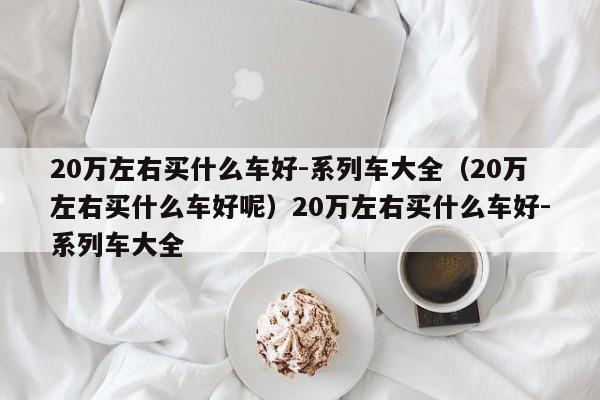 20万左右买什么车好-系列车大全（20万左右买什么车好呢）20万左右买什么车好-系列车大全