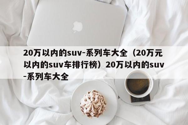 20万以内的suv-系列车大全（20万元以内的suv车排行榜）20万以内的suv-系列车大全