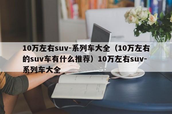 10万左右suv-系列车大全（10万左右的suv车有什么推荐）10万左右suv-系列车大全