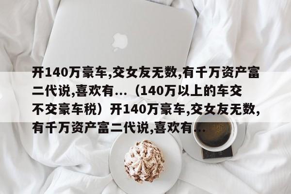 开140万豪车,交女友无数,有千万资产富二代说,喜欢有...（140万以上的车交不交豪车税）开140万豪车,交女友无数,有千万资产富二代说,喜欢有...